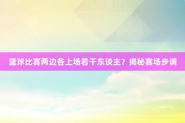 篮球比赛两边各上场若干东谈主？揭秘赛场步调